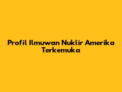 Profil Ilmuwan Nuklir Amerika Terkemuka