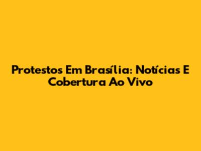 Protestos Em Brasília: Notícias E Cobertura Ao Vivo