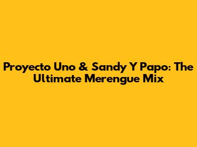 Proyecto Uno & Sandy Y Papo: The Ultimate Merengue Mix