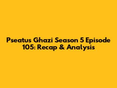 Pseatus Ghazi Season 5 Episode 105: Recap & Analysis
