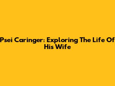 Psei Caringer: Exploring The Life Of His Wife