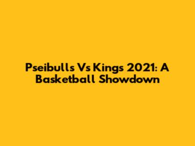 Pseibulls Vs Kings 2021: A Basketball Showdown