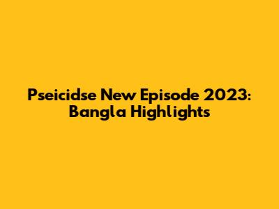 Pseicidse New Episode 2023: Bangla Highlights