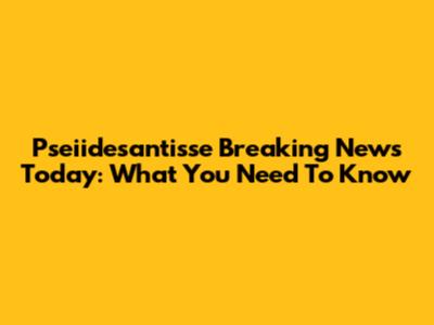 Pseiidesantisse Breaking News Today: What You Need To Know