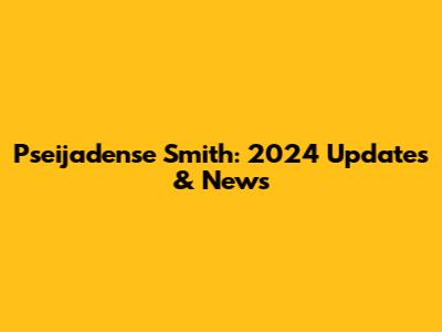 Pseijadense Smith: 2024 Updates & News