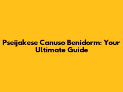 Pseijakese Canuso Benidorm: Your Ultimate Guide