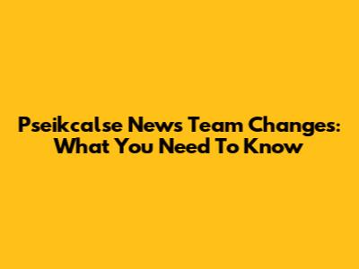 Pseikcalse News Team Changes: What You Need To Know
