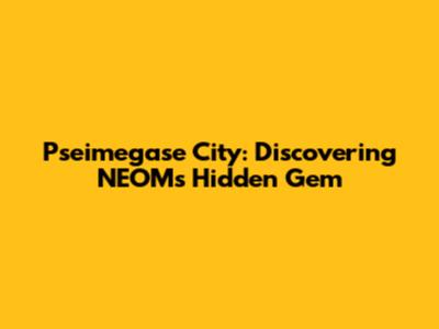 Pseimegase City: Discovering NEOM's Hidden Gem