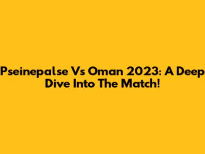 Pseinepalse Vs Oman 2023: A Deep Dive Into The Match!