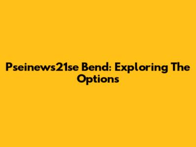 Pseinews21se Bend: Exploring The Options