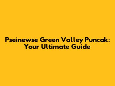 Pseinewse Green Valley Puncak: Your Ultimate Guide