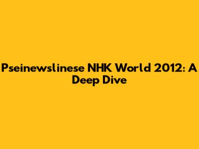 Pseinewslinese NHK World 2012: A Deep Dive