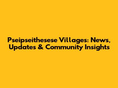Pseipseithesese Villages: News, Updates & Community Insights