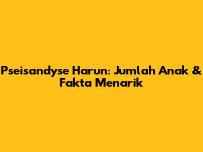 Pseisandyse Harun: Jumlah Anak & Fakta Menarik
