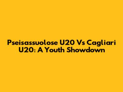 Pseisassuolose U20 Vs Cagliari U20: A Youth Showdown