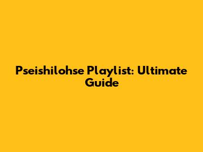 Pseishilohse Playlist: Ultimate Guide