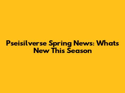 Pseisilverse Spring News: What's New This Season