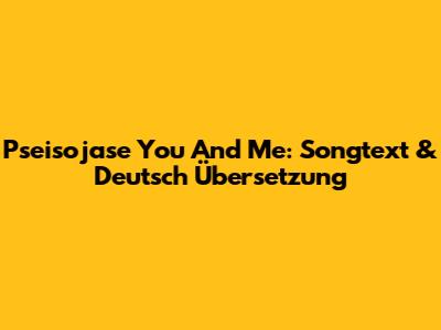 Pseisojase You And Me: Songtext & Deutsch Übersetzung