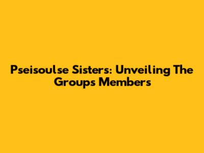 Pseisoulse Sisters: Unveiling The Group's Members