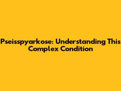 Pseisspyarkose: Understanding This Complex Condition