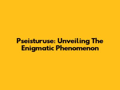 Pseisturuse: Unveiling The Enigmatic Phenomenon