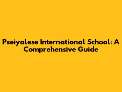Pseiyalese International School: A Comprehensive Guide
