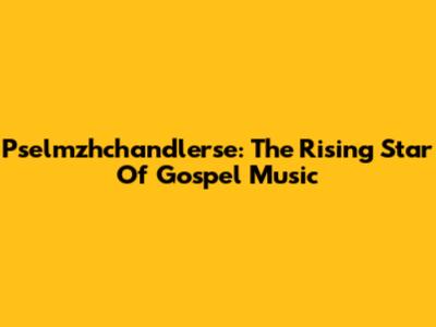 Pselmzhchandlerse: The Rising Star Of Gospel Music