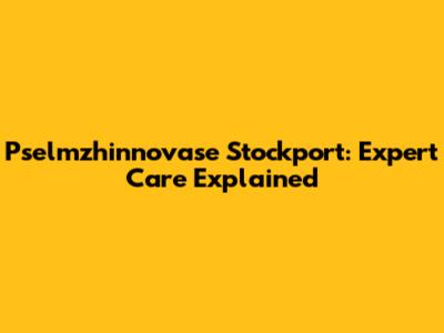 Pselmzhinnovase Stockport: Expert Care Explained