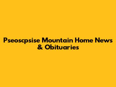 Pseoscpsise Mountain Home News & Obituaries