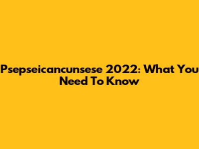 Psepseicancunsese 2022: What You Need To Know