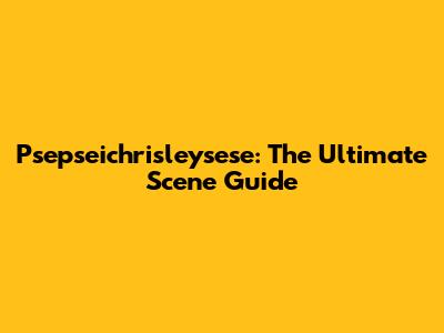 Psepseichrisleysese: The Ultimate Scene Guide
