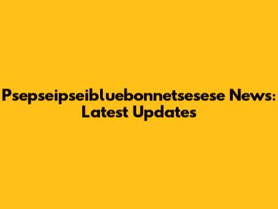 Psepseipseibluebonnetsesese News: Latest Updates