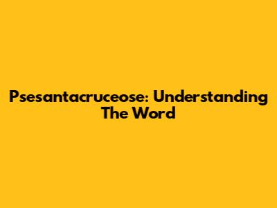 Psesantacruceose: Understanding The Word