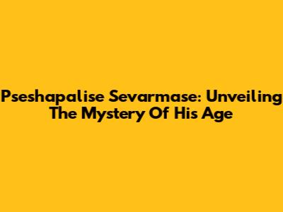 Pseshapalise Sevarmase: Unveiling The Mystery Of His Age