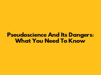 Pseudoscience And Its Dangers: What You Need To Know