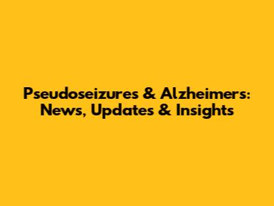 Pseudoseizures & Alzheimer's: News, Updates & Insights