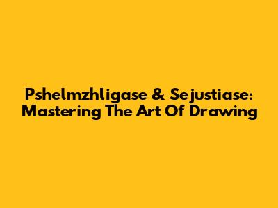 Pshelmzhligase & Sejustiase: Mastering The Art Of Drawing