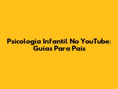 Psicologia Infantil No YouTube: Guias Para Pais