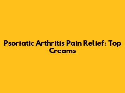 Psoriatic Arthritis Pain Relief: Top Creams