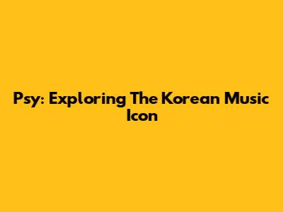 Psy: Exploring The Korean Music Icon