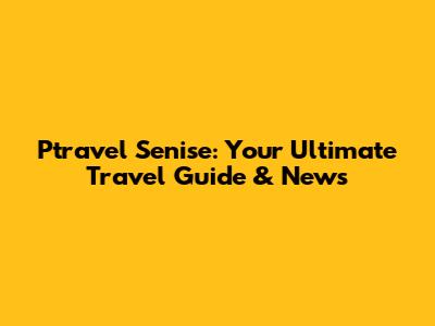 Ptravel Senise: Your Ultimate Travel Guide & News