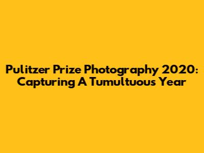 Pulitzer Prize Photography 2020: Capturing A Tumultuous Year