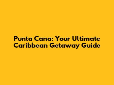 Punta Cana: Your Ultimate Caribbean Getaway Guide