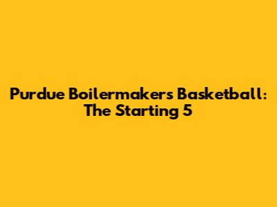 Purdue Boilermakers Basketball: The Starting 5