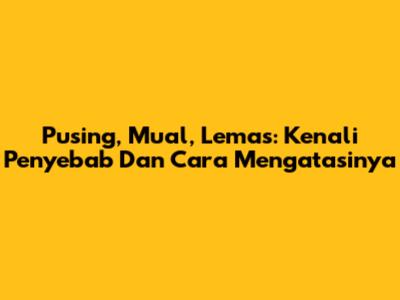 Pusing, Mual, Lemas: Kenali Penyebab Dan Cara Mengatasinya
