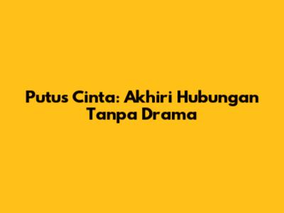Putus Cinta: Akhiri Hubungan Tanpa Drama