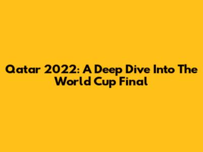 Qatar 2022: A Deep Dive Into The World Cup Final