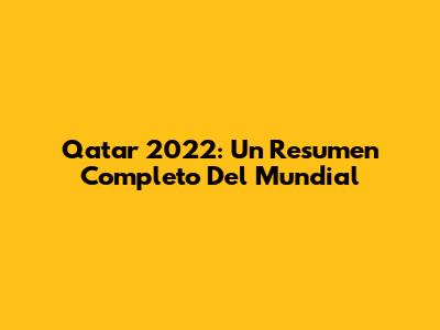 Qatar 2022: Un Resumen Completo Del Mundial