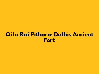 Qila Rai Pithora: Delhi's Ancient Fort