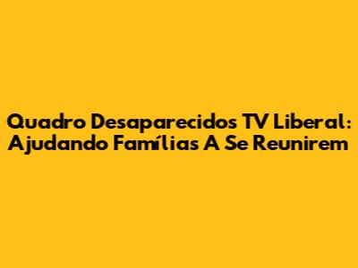 Quadro Desaparecidos TV Liberal: Ajudando Famílias A Se Reunirem